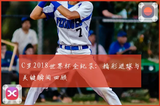 C罗2018世界杯全纪录：精彩进球与关键瞬间回顾