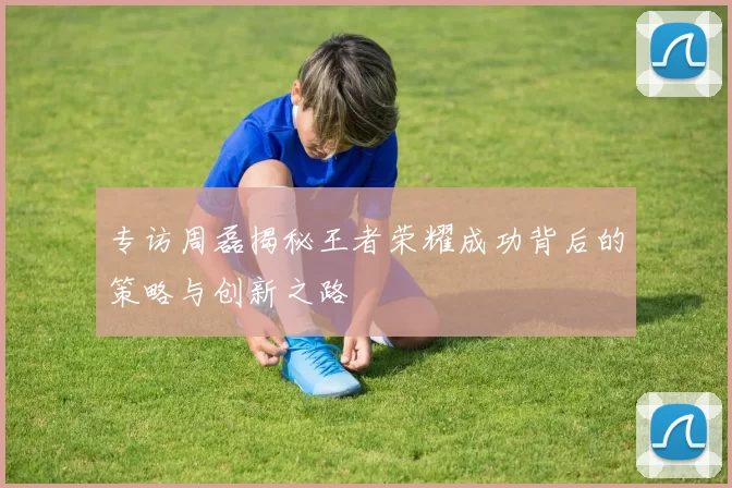 专访周磊揭秘王者荣耀成功背后的策略与创新之路