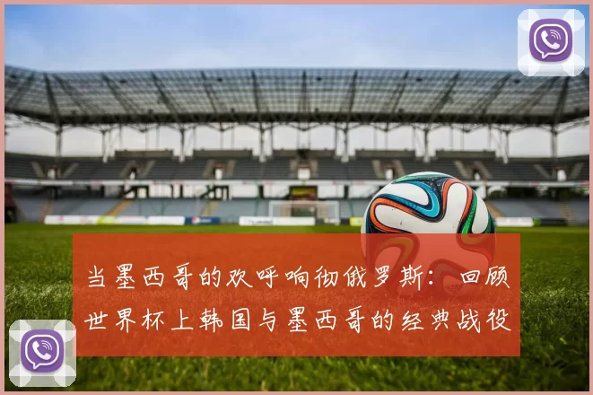 当墨西哥的欢呼响彻俄罗斯:回顾世界杯上韩国与墨西哥的经典战役