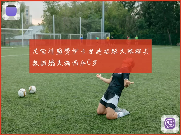 尼哈特盛赞伊卡尔迪进球天赋称其数据媲美梅西和C罗