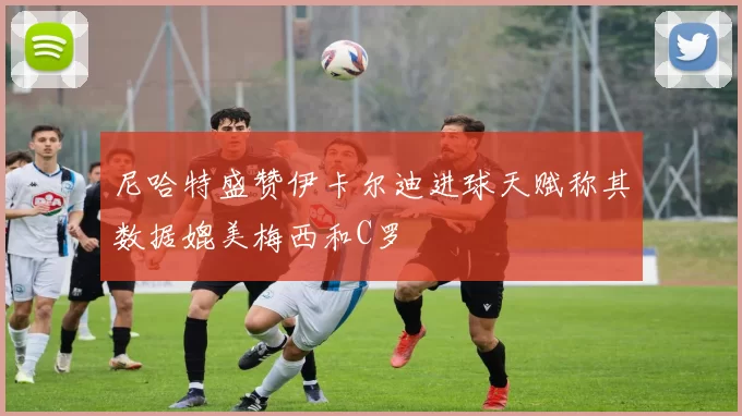 尼哈特盛赞伊卡尔迪进球天赋称其数据媲美梅西和C罗