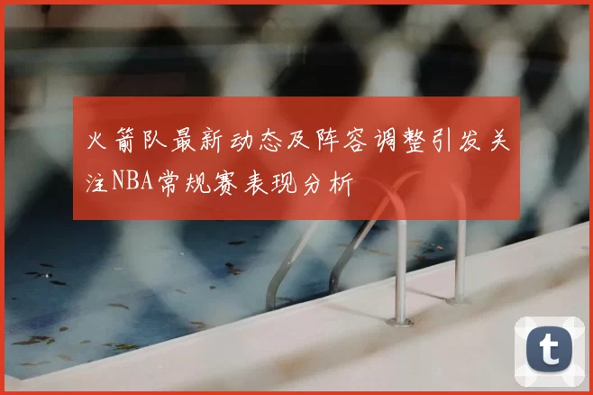 火箭队最新动态及阵容调整引发关注NBA常规赛表现分析