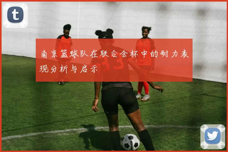 南京篮球队在联合会杯中的耐力表现分析与启示