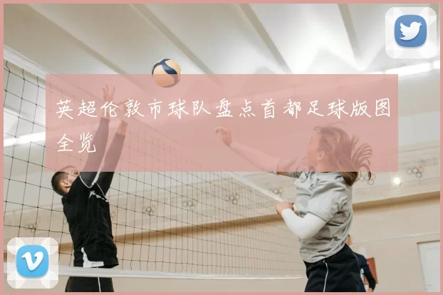 英超伦敦市球队盘点首都足球版图全览
