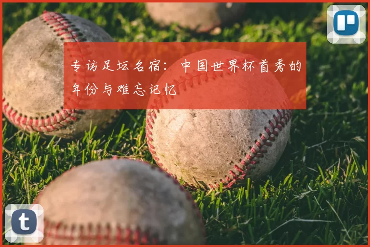 专访足坛名宿:中国世界杯首秀的年份与难忘记忆