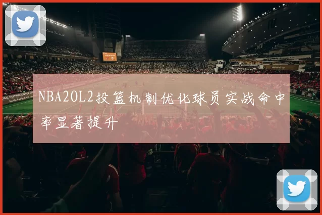 NBA2OL2投篮机制优化球员实战命中率显著提升