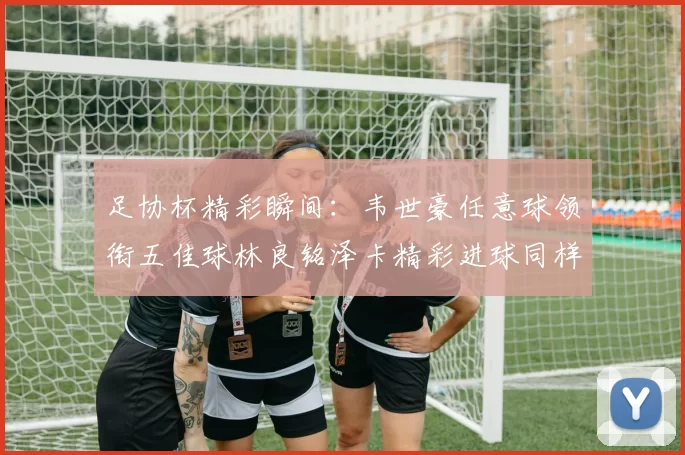 足协杯精彩瞬间:韦世豪任意球领衔五佳球林良铭泽卡精彩进球同样耀眼
