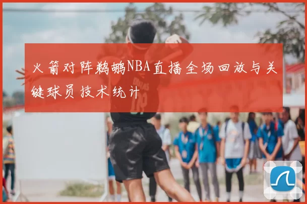 火箭对阵鹈鹕NBA直播全场回放与关键球员技术统计