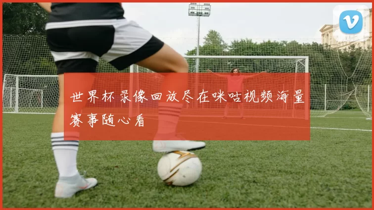 世界杯录像回放尽在咪咕视频海量赛事随心看