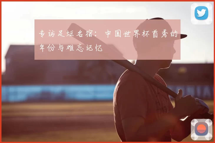 专访足坛名宿:中国世界杯首秀的年份与难忘记忆