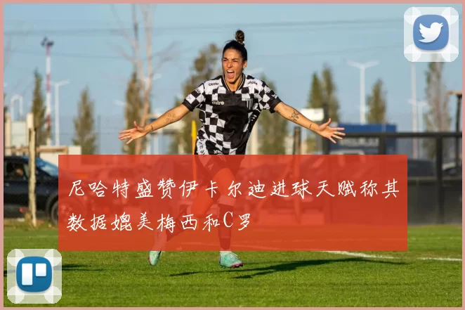 尼哈特盛赞伊卡尔迪进球天赋称其数据媲美梅西和C罗