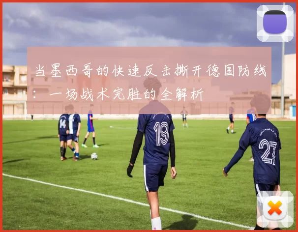 当墨西哥的快速反击撕开德国防线:一场战术完胜的全解析