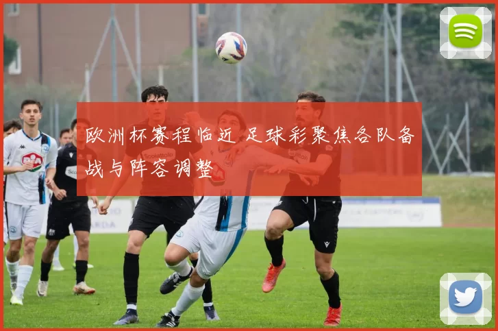 欧洲杯赛程临近 足球彩聚焦各队备战与阵容调整