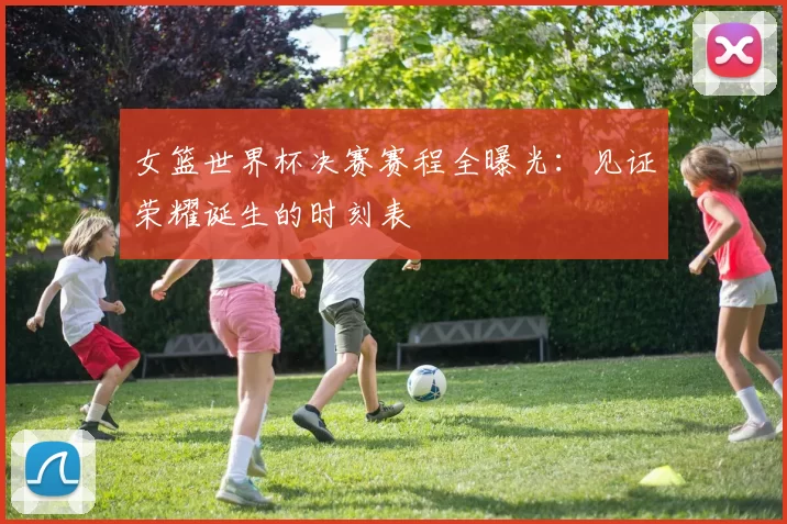 女篮世界杯决赛赛程全曝光:见证荣耀诞生的时刻表