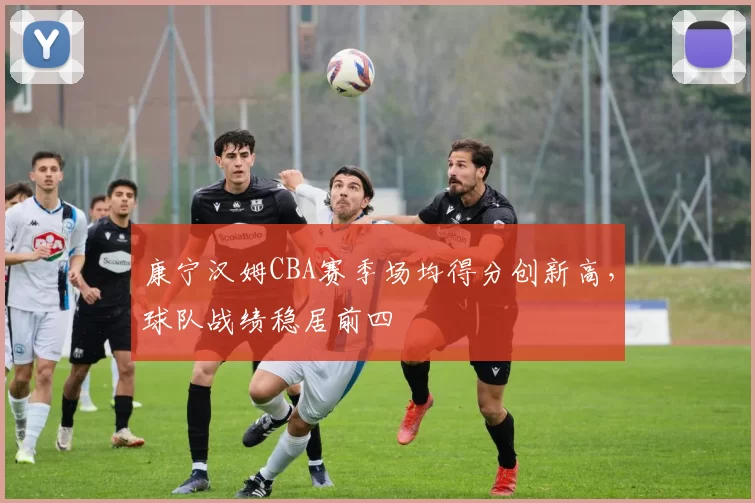 康宁汉姆CBA赛季场均得分创新高,球队战绩稳居前四