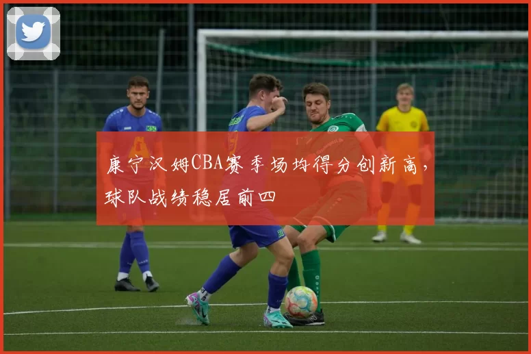 康宁汉姆CBA赛季场均得分创新高，球队战绩稳居前四