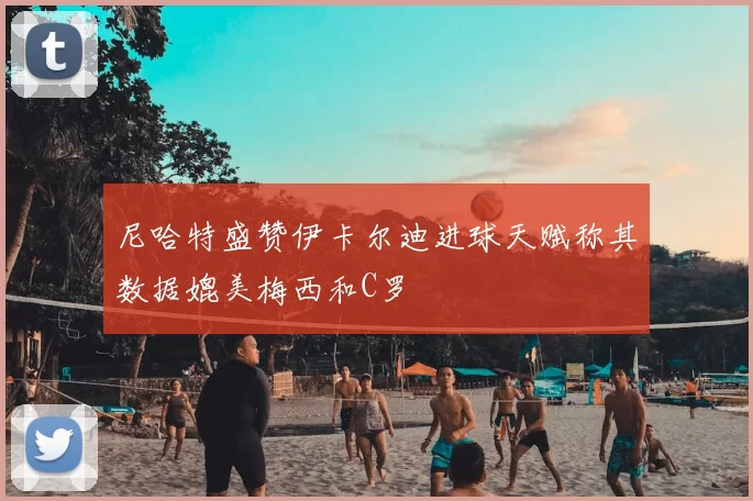 尼哈特盛赞伊卡尔迪进球天赋称其数据媲美梅西和C罗
