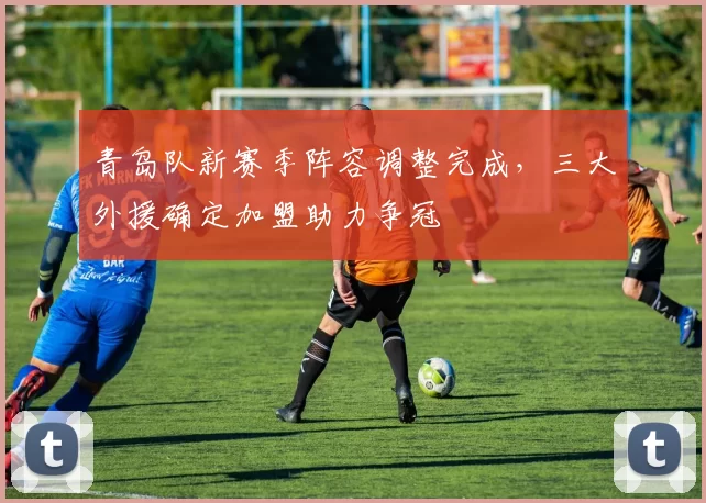 青岛队新赛季阵容调整完成，三大外援确定加盟助力争冠