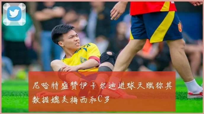 尼哈特盛赞伊卡尔迪进球天赋称其数据媲美梅西和C罗