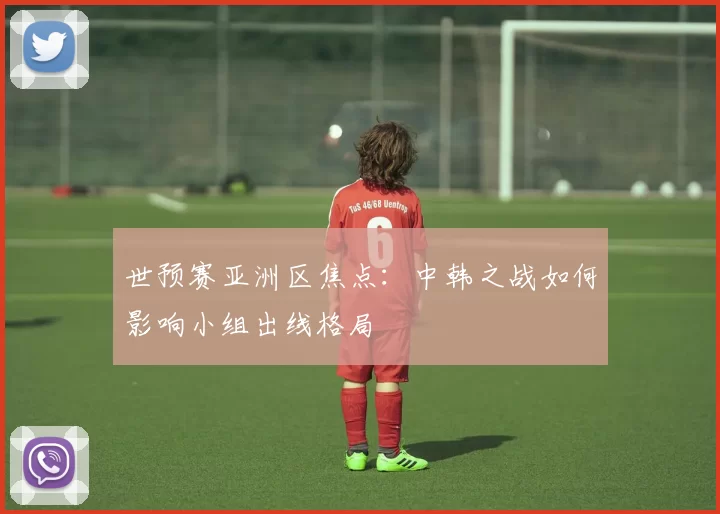 世预赛亚洲区焦点：中韩之战如何影响小组出线格局